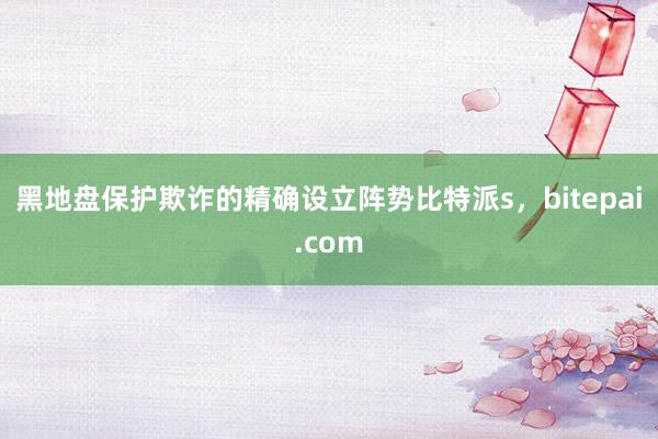 黑地盘保护欺诈的精确设立阵势比特派s，bitepai.com