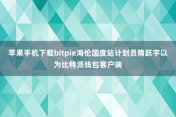 苹果手机下载bitpie海伦国度站计划员隋跃宇以为比特派钱包客户端