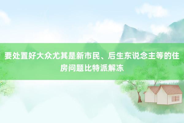 要处置好大众尤其是新市民、后生东说念主等的住房问题比特派解冻