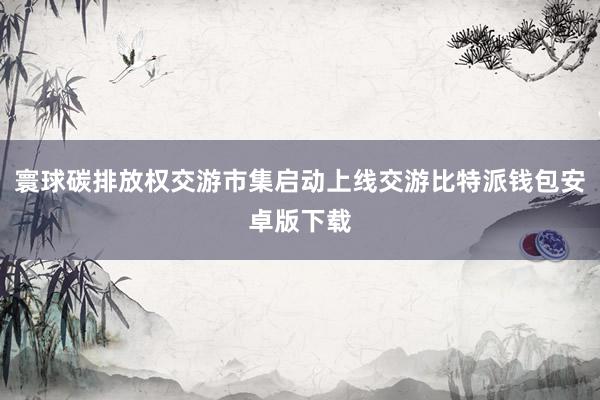 寰球碳排放权交游市集启动上线交游比特派钱包安卓版下载