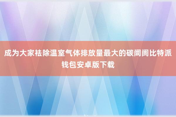 成为大家袪除温室气体排放量最大的碳阛阓比特派钱包安卓版下载