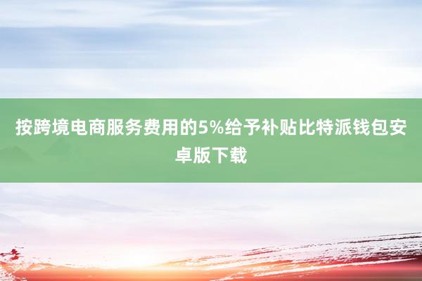 按跨境电商服务费用的5%给予补贴比特派钱包安卓版下载