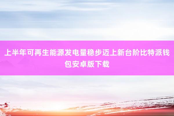 上半年可再生能源发电量稳步迈上新台阶比特派钱包安卓版下载