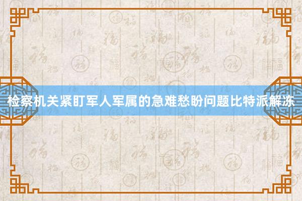 检察机关紧盯军人军属的急难愁盼问题比特派解冻