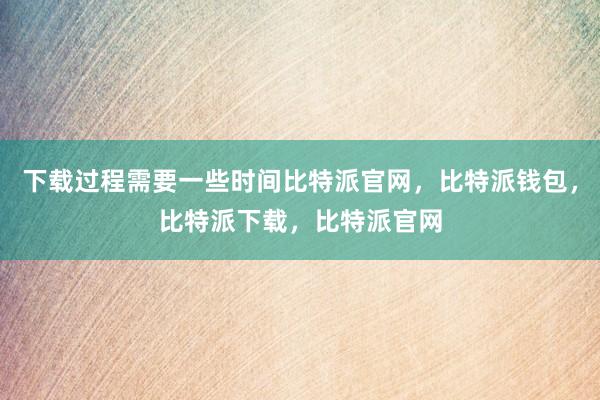 下载过程需要一些时间比特派官网，比特派钱包，比特派下载，比特派官网