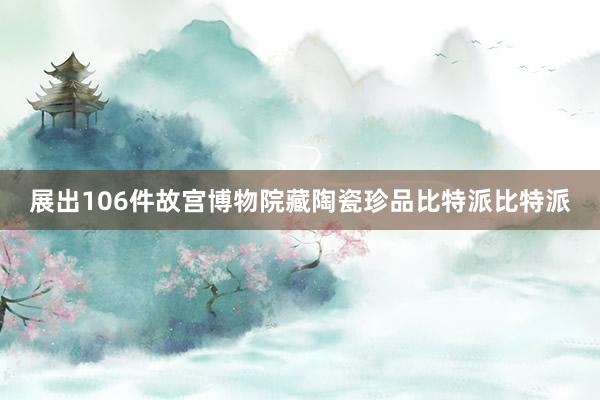 展出106件故宫博物院藏陶瓷珍品比特派比特派