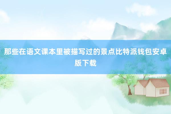 那些在语文课本里被描写过的景点比特派钱包安卓版下载