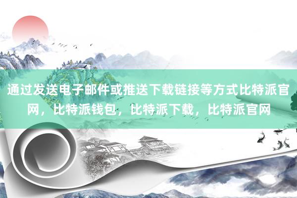 通过发送电子邮件或推送下载链接等方式比特派官网，比特派钱包，比特派下载，比特派官网