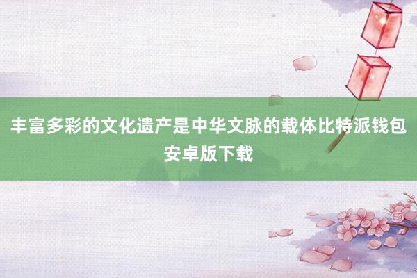 丰富多彩的文化遗产是中华文脉的载体比特派钱包安卓版下载
