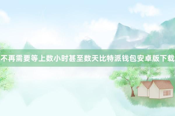不再需要等上数小时甚至数天比特派钱包安卓版下载