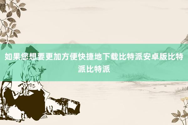 如果您想要更加方便快捷地下载比特派安卓版比特派比特派
