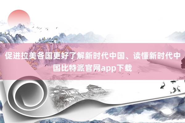 促进拉美各国更好了解新时代中国、读懂新时代中国比特派官网app下载