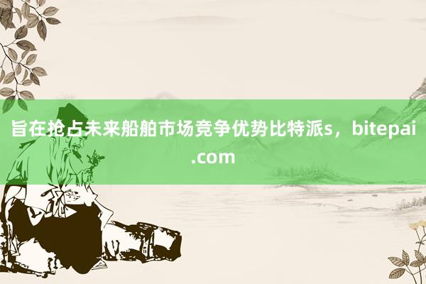 旨在抢占未来船舶市场竞争优势比特派s，bitepai.com