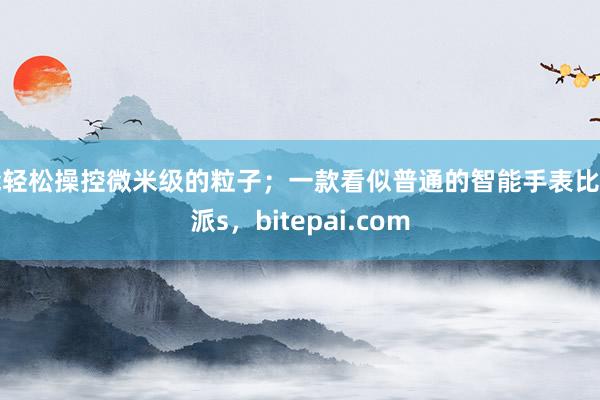 能轻松操控微米级的粒子；一款看似普通的智能手表比特派s，bitepai.com