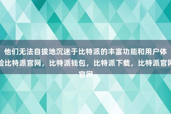 他们无法自拔地沉迷于比特派的丰富功能和用户体验比特派官网，比特派钱包，比特派下载，比特派官网