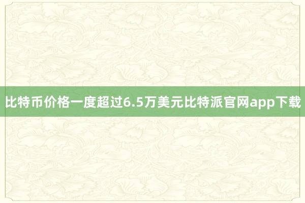 比特币价格一度超过6.5万美元比特派官网app下载