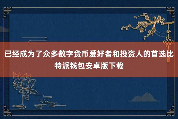 已经成为了众多数字货币爱好者和投资人的首选比特派钱包安卓版下载