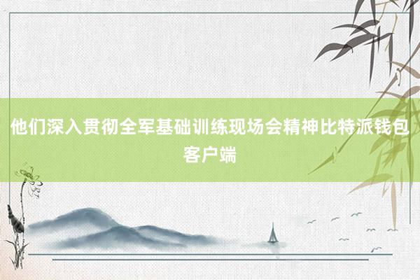 他们深入贯彻全军基础训练现场会精神比特派钱包客户端