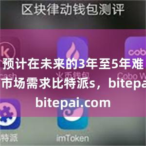 预计在未来的3年至5年难以满足市场需求比特派s，bitepai.com